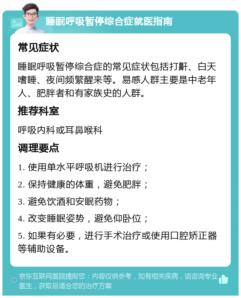 睡眠呼吸暂停综合症就医指南 常见症状 睡眠呼吸暂停综合症的常见症状包括打鼾、白天嗜睡、夜间频繁醒来等。易感人群主要是中老年人、肥胖者和有家族史的人群。 推荐科室 呼吸内科或耳鼻喉科 调理要点 1. 使用单水平呼吸机进行治疗； 2. 保持健康的体重，避免肥胖； 3. 避免饮酒和安眠药物； 4. 改变睡眠姿势，避免仰卧位； 5. 如果有必要，进行手术治疗或使用口腔矫正器等辅助设备。