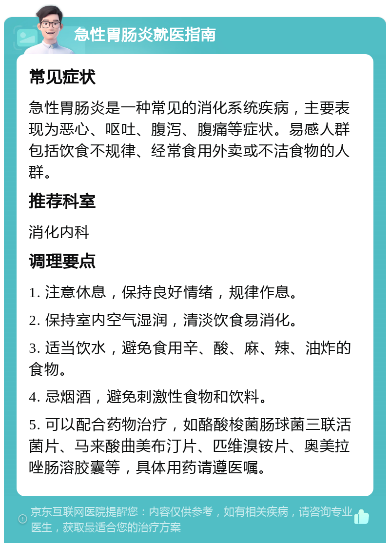 急性胃肠炎就医指南 常见症状 急性胃肠炎是一种常见的消化系统疾病，主要表现为恶心、呕吐、腹泻、腹痛等症状。易感人群包括饮食不规律、经常食用外卖或不洁食物的人群。 推荐科室 消化内科 调理要点 1. 注意休息，保持良好情绪，规律作息。 2. 保持室内空气湿润，清淡饮食易消化。 3. 适当饮水，避免食用辛、酸、麻、辣、油炸的食物。 4. 忌烟酒，避免刺激性食物和饮料。 5. 可以配合药物治疗，如酪酸梭菌肠球菌三联活菌片、马来酸曲美布汀片、匹维溴铵片、奥美拉唑肠溶胶囊等，具体用药请遵医嘱。