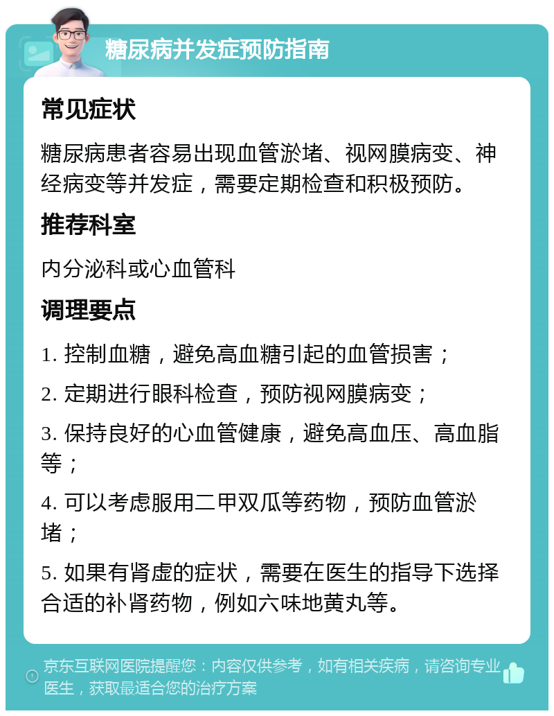 糖尿病并发症预防指南 常见症状 糖尿病患者容易出现血管淤堵、视网膜病变、神经病变等并发症，需要定期检查和积极预防。 推荐科室 内分泌科或心血管科 调理要点 1. 控制血糖，避免高血糖引起的血管损害； 2. 定期进行眼科检查，预防视网膜病变； 3. 保持良好的心血管健康，避免高血压、高血脂等； 4. 可以考虑服用二甲双瓜等药物，预防血管淤堵； 5. 如果有肾虚的症状，需要在医生的指导下选择合适的补肾药物，例如六味地黄丸等。