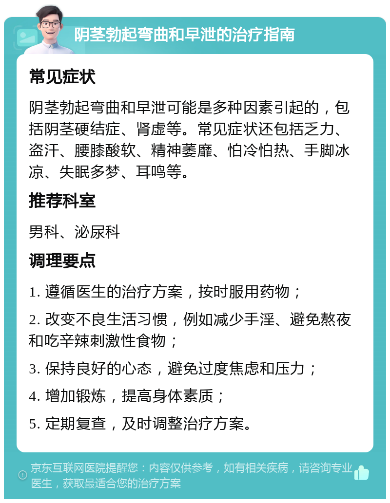 阴茎勃起弯曲和早泄的治疗指南 常见症状 阴茎勃起弯曲和早泄可能是多种因素引起的，包括阴茎硬结症、肾虚等。常见症状还包括乏力、盗汗、腰膝酸软、精神萎靡、怕冷怕热、手脚冰凉、失眠多梦、耳鸣等。 推荐科室 男科、泌尿科 调理要点 1. 遵循医生的治疗方案，按时服用药物； 2. 改变不良生活习惯，例如减少手淫、避免熬夜和吃辛辣刺激性食物； 3. 保持良好的心态，避免过度焦虑和压力； 4. 增加锻炼，提高身体素质； 5. 定期复查，及时调整治疗方案。