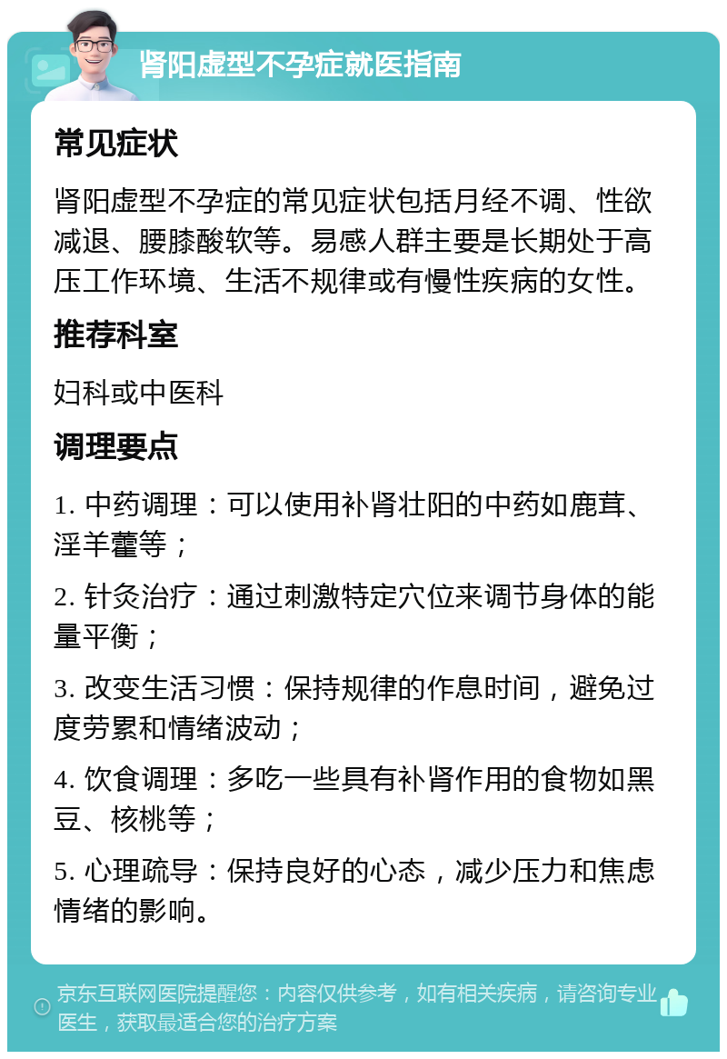 肾阳虚型不孕症就医指南 常见症状 肾阳虚型不孕症的常见症状包括月经不调、性欲减退、腰膝酸软等。易感人群主要是长期处于高压工作环境、生活不规律或有慢性疾病的女性。 推荐科室 妇科或中医科 调理要点 1. 中药调理：可以使用补肾壮阳的中药如鹿茸、淫羊藿等； 2. 针灸治疗：通过刺激特定穴位来调节身体的能量平衡； 3. 改变生活习惯：保持规律的作息时间，避免过度劳累和情绪波动； 4. 饮食调理：多吃一些具有补肾作用的食物如黑豆、核桃等； 5. 心理疏导：保持良好的心态，减少压力和焦虑情绪的影响。