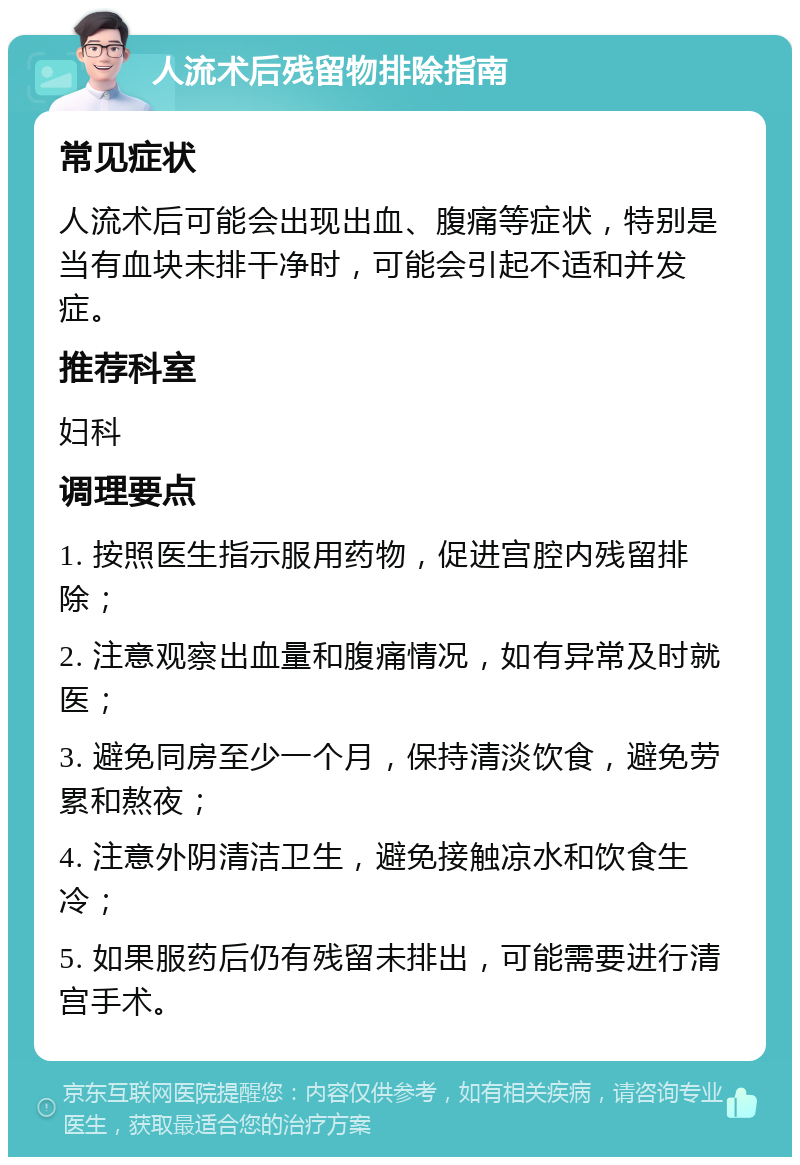 人流术后残留物排除指南 常见症状 人流术后可能会出现出血、腹痛等症状，特别是当有血块未排干净时，可能会引起不适和并发症。 推荐科室 妇科 调理要点 1. 按照医生指示服用药物，促进宫腔内残留排除； 2. 注意观察出血量和腹痛情况，如有异常及时就医； 3. 避免同房至少一个月，保持清淡饮食，避免劳累和熬夜； 4. 注意外阴清洁卫生，避免接触凉水和饮食生冷； 5. 如果服药后仍有残留未排出，可能需要进行清宫手术。