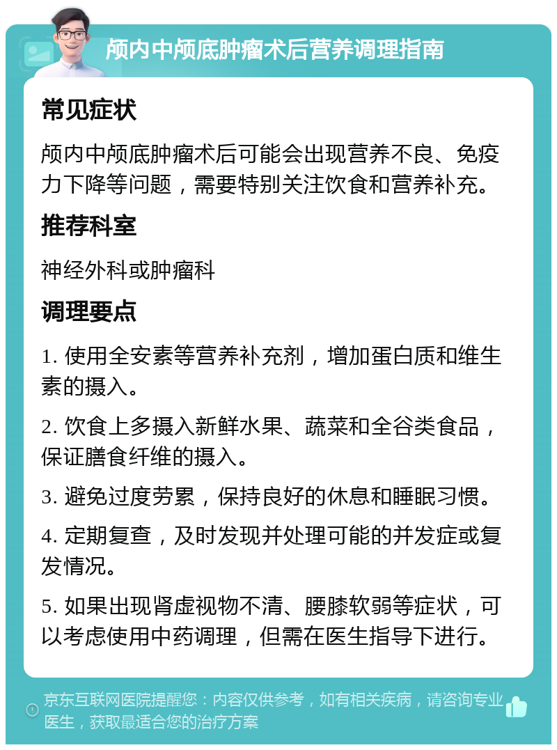 颅内中颅底肿瘤术后营养调理指南 常见症状 颅内中颅底肿瘤术后可能会出现营养不良、免疫力下降等问题，需要特别关注饮食和营养补充。 推荐科室 神经外科或肿瘤科 调理要点 1. 使用全安素等营养补充剂，增加蛋白质和维生素的摄入。 2. 饮食上多摄入新鲜水果、蔬菜和全谷类食品，保证膳食纤维的摄入。 3. 避免过度劳累，保持良好的休息和睡眠习惯。 4. 定期复查，及时发现并处理可能的并发症或复发情况。 5. 如果出现肾虚视物不清、腰膝软弱等症状，可以考虑使用中药调理，但需在医生指导下进行。