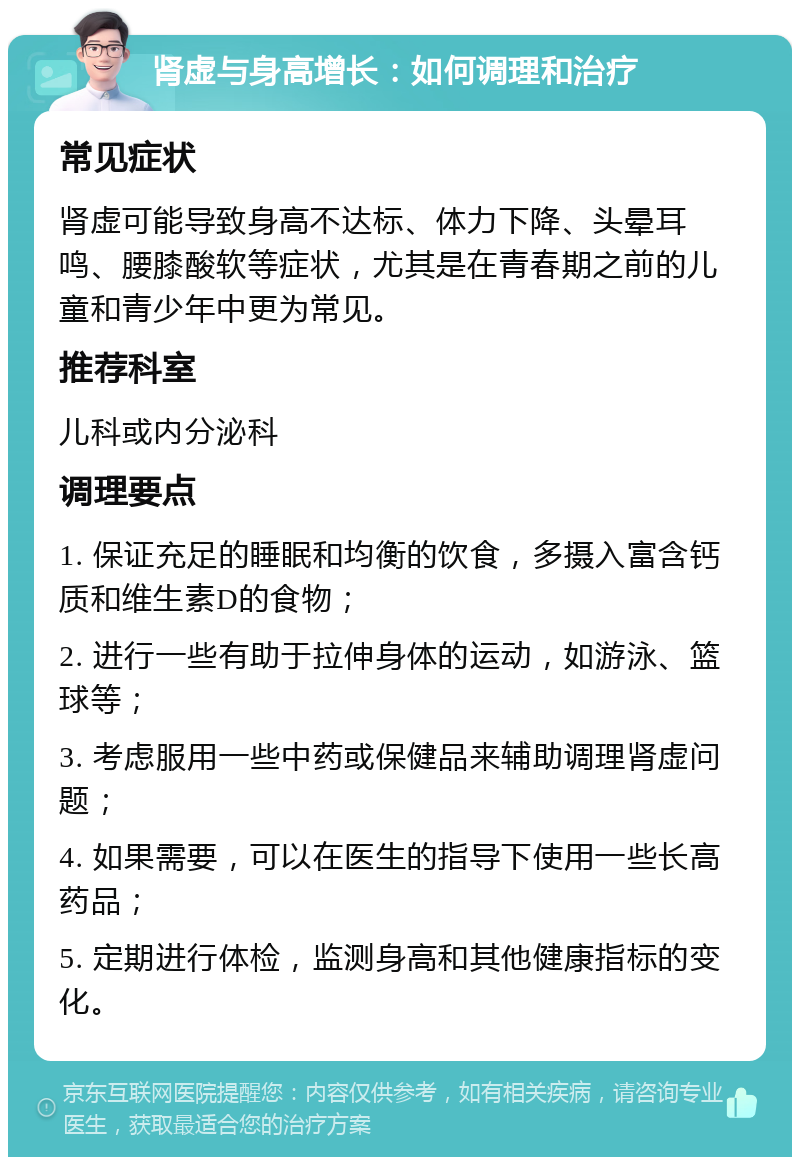 肾虚与身高增长：如何调理和治疗 常见症状 肾虚可能导致身高不达标、体力下降、头晕耳鸣、腰膝酸软等症状，尤其是在青春期之前的儿童和青少年中更为常见。 推荐科室 儿科或内分泌科 调理要点 1. 保证充足的睡眠和均衡的饮食，多摄入富含钙质和维生素D的食物； 2. 进行一些有助于拉伸身体的运动，如游泳、篮球等； 3. 考虑服用一些中药或保健品来辅助调理肾虚问题； 4. 如果需要，可以在医生的指导下使用一些长高药品； 5. 定期进行体检，监测身高和其他健康指标的变化。