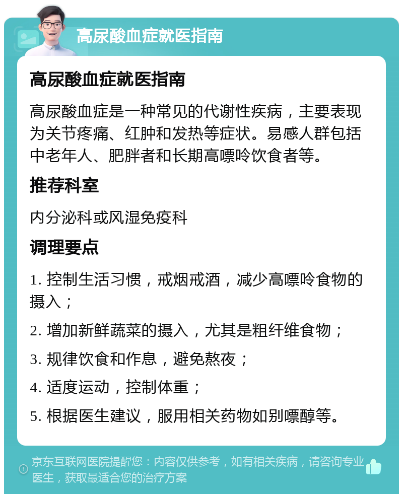 高尿酸血症就医指南 高尿酸血症就医指南 高尿酸血症是一种常见的代谢性疾病，主要表现为关节疼痛、红肿和发热等症状。易感人群包括中老年人、肥胖者和长期高嘌呤饮食者等。 推荐科室 内分泌科或风湿免疫科 调理要点 1. 控制生活习惯，戒烟戒酒，减少高嘌呤食物的摄入； 2. 增加新鲜蔬菜的摄入，尤其是粗纤维食物； 3. 规律饮食和作息，避免熬夜； 4. 适度运动，控制体重； 5. 根据医生建议，服用相关药物如别嘌醇等。