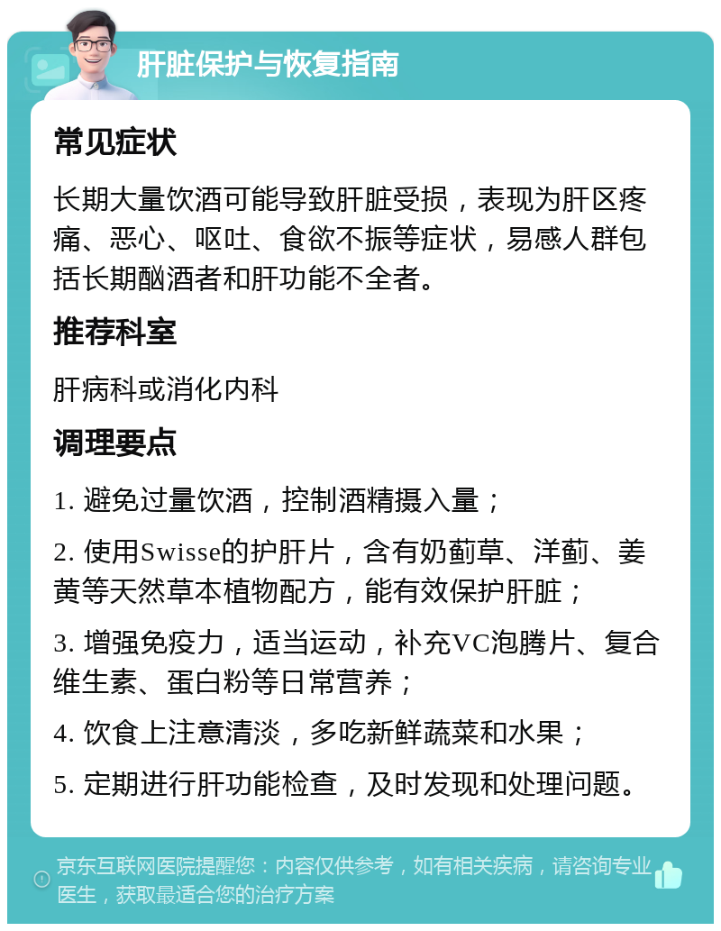 肝脏保护与恢复指南 常见症状 长期大量饮酒可能导致肝脏受损，表现为肝区疼痛、恶心、呕吐、食欲不振等症状，易感人群包括长期酗酒者和肝功能不全者。 推荐科室 肝病科或消化内科 调理要点 1. 避免过量饮酒，控制酒精摄入量； 2. 使用Swisse的护肝片，含有奶蓟草、洋蓟、姜黄等天然草本植物配方，能有效保护肝脏； 3. 增强免疫力，适当运动，补充VC泡腾片、复合维生素、蛋白粉等日常营养； 4. 饮食上注意清淡，多吃新鲜蔬菜和水果； 5. 定期进行肝功能检查，及时发现和处理问题。