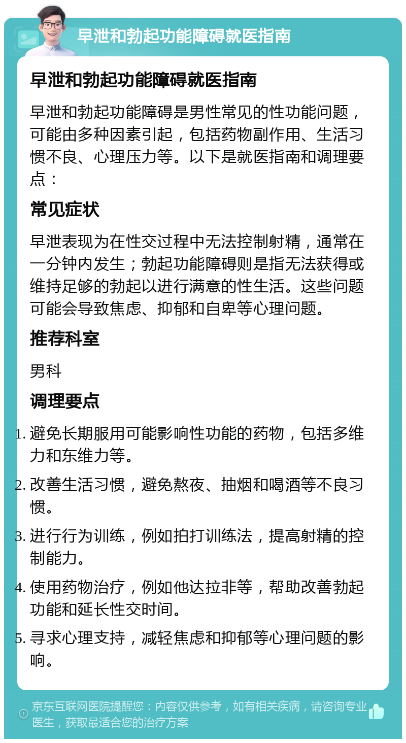 早泄和勃起功能障碍就医指南 早泄和勃起功能障碍就医指南 早泄和勃起功能障碍是男性常见的性功能问题，可能由多种因素引起，包括药物副作用、生活习惯不良、心理压力等。以下是就医指南和调理要点： 常见症状 早泄表现为在性交过程中无法控制射精，通常在一分钟内发生；勃起功能障碍则是指无法获得或维持足够的勃起以进行满意的性生活。这些问题可能会导致焦虑、抑郁和自卑等心理问题。 推荐科室 男科 调理要点 避免长期服用可能影响性功能的药物，包括多维力和东维力等。 改善生活习惯，避免熬夜、抽烟和喝酒等不良习惯。 进行行为训练，例如拍打训练法，提高射精的控制能力。 使用药物治疗，例如他达拉非等，帮助改善勃起功能和延长性交时间。 寻求心理支持，减轻焦虑和抑郁等心理问题的影响。