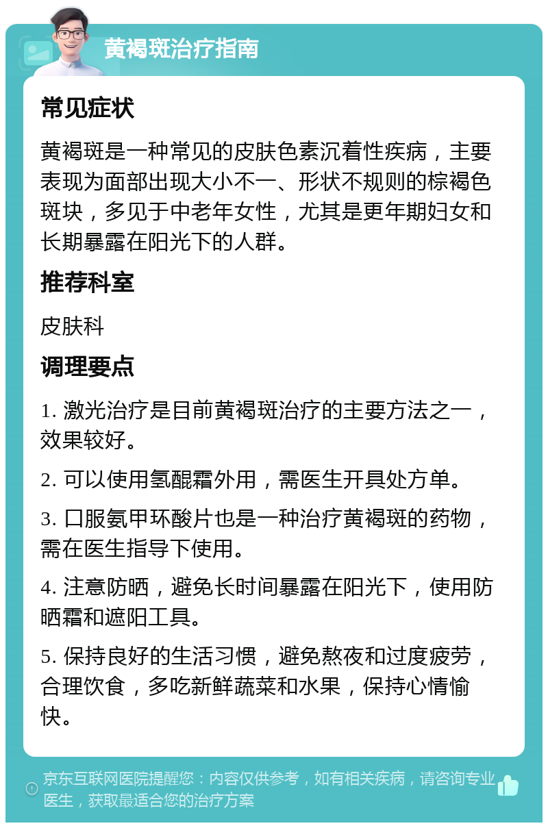 黄褐斑治疗指南 常见症状 黄褐斑是一种常见的皮肤色素沉着性疾病，主要表现为面部出现大小不一、形状不规则的棕褐色斑块，多见于中老年女性，尤其是更年期妇女和长期暴露在阳光下的人群。 推荐科室 皮肤科 调理要点 1. 激光治疗是目前黄褐斑治疗的主要方法之一，效果较好。 2. 可以使用氢醌霜外用，需医生开具处方单。 3. 口服氨甲环酸片也是一种治疗黄褐斑的药物，需在医生指导下使用。 4. 注意防晒，避免长时间暴露在阳光下，使用防晒霜和遮阳工具。 5. 保持良好的生活习惯，避免熬夜和过度疲劳，合理饮食，多吃新鲜蔬菜和水果，保持心情愉快。