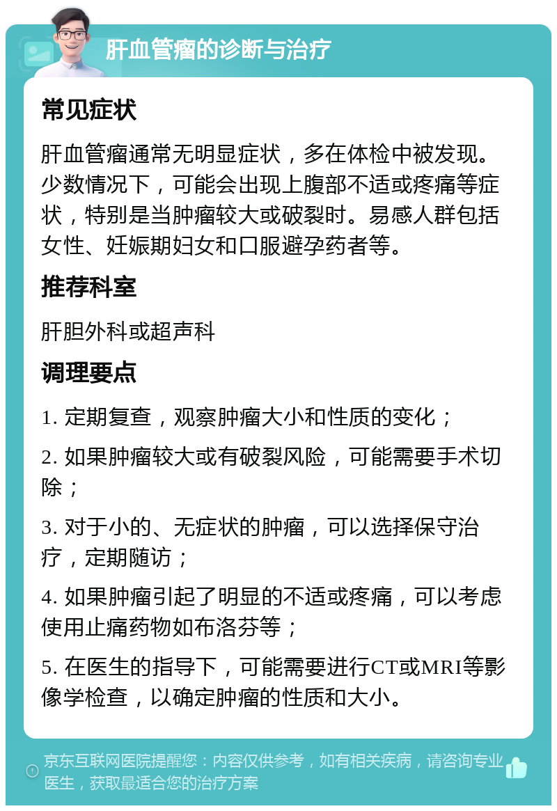 肝血管瘤的诊断与治疗 常见症状 肝血管瘤通常无明显症状，多在体检中被发现。少数情况下，可能会出现上腹部不适或疼痛等症状，特别是当肿瘤较大或破裂时。易感人群包括女性、妊娠期妇女和口服避孕药者等。 推荐科室 肝胆外科或超声科 调理要点 1. 定期复查，观察肿瘤大小和性质的变化； 2. 如果肿瘤较大或有破裂风险，可能需要手术切除； 3. 对于小的、无症状的肿瘤，可以选择保守治疗，定期随访； 4. 如果肿瘤引起了明显的不适或疼痛，可以考虑使用止痛药物如布洛芬等； 5. 在医生的指导下，可能需要进行CT或MRI等影像学检查，以确定肿瘤的性质和大小。