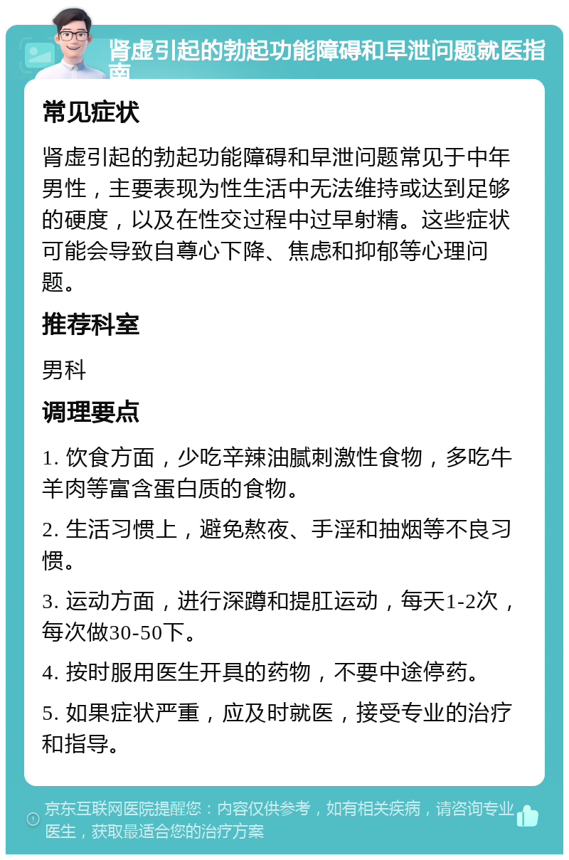 肾虚引起的勃起功能障碍和早泄问题就医指南 常见症状 肾虚引起的勃起功能障碍和早泄问题常见于中年男性，主要表现为性生活中无法维持或达到足够的硬度，以及在性交过程中过早射精。这些症状可能会导致自尊心下降、焦虑和抑郁等心理问题。 推荐科室 男科 调理要点 1. 饮食方面，少吃辛辣油腻刺激性食物，多吃牛羊肉等富含蛋白质的食物。 2. 生活习惯上，避免熬夜、手淫和抽烟等不良习惯。 3. 运动方面，进行深蹲和提肛运动，每天1-2次，每次做30-50下。 4. 按时服用医生开具的药物，不要中途停药。 5. 如果症状严重，应及时就医，接受专业的治疗和指导。