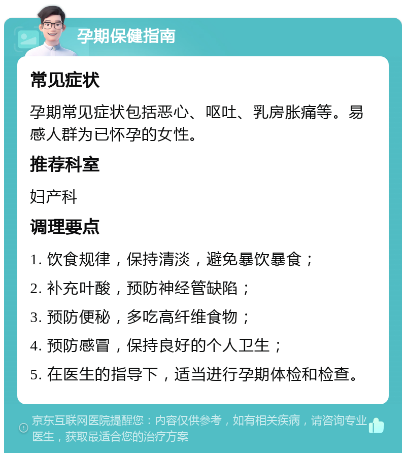 孕期保健指南 常见症状 孕期常见症状包括恶心、呕吐、乳房胀痛等。易感人群为已怀孕的女性。 推荐科室 妇产科 调理要点 1. 饮食规律，保持清淡，避免暴饮暴食； 2. 补充叶酸，预防神经管缺陷； 3. 预防便秘，多吃高纤维食物； 4. 预防感冒，保持良好的个人卫生； 5. 在医生的指导下，适当进行孕期体检和检查。