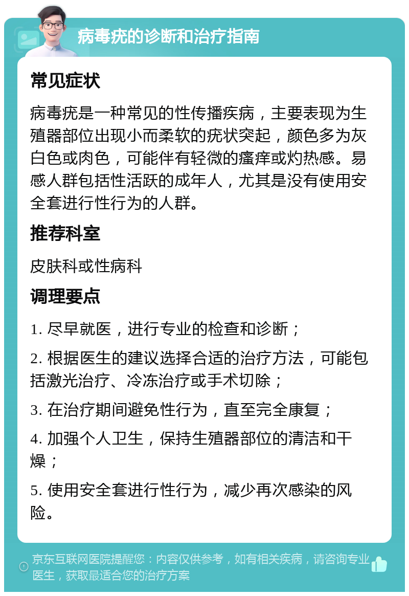 病毒疣的诊断和治疗指南 常见症状 病毒疣是一种常见的性传播疾病，主要表现为生殖器部位出现小而柔软的疣状突起，颜色多为灰白色或肉色，可能伴有轻微的瘙痒或灼热感。易感人群包括性活跃的成年人，尤其是没有使用安全套进行性行为的人群。 推荐科室 皮肤科或性病科 调理要点 1. 尽早就医，进行专业的检查和诊断； 2. 根据医生的建议选择合适的治疗方法，可能包括激光治疗、冷冻治疗或手术切除； 3. 在治疗期间避免性行为，直至完全康复； 4. 加强个人卫生，保持生殖器部位的清洁和干燥； 5. 使用安全套进行性行为，减少再次感染的风险。