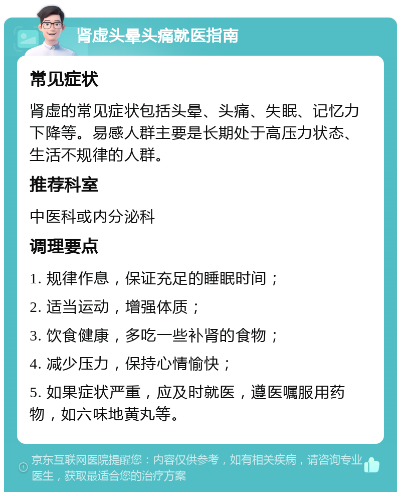 肾虚头晕头痛就医指南 常见症状 肾虚的常见症状包括头晕、头痛、失眠、记忆力下降等。易感人群主要是长期处于高压力状态、生活不规律的人群。 推荐科室 中医科或内分泌科 调理要点 1. 规律作息，保证充足的睡眠时间； 2. 适当运动，增强体质； 3. 饮食健康，多吃一些补肾的食物； 4. 减少压力，保持心情愉快； 5. 如果症状严重，应及时就医，遵医嘱服用药物，如六味地黄丸等。