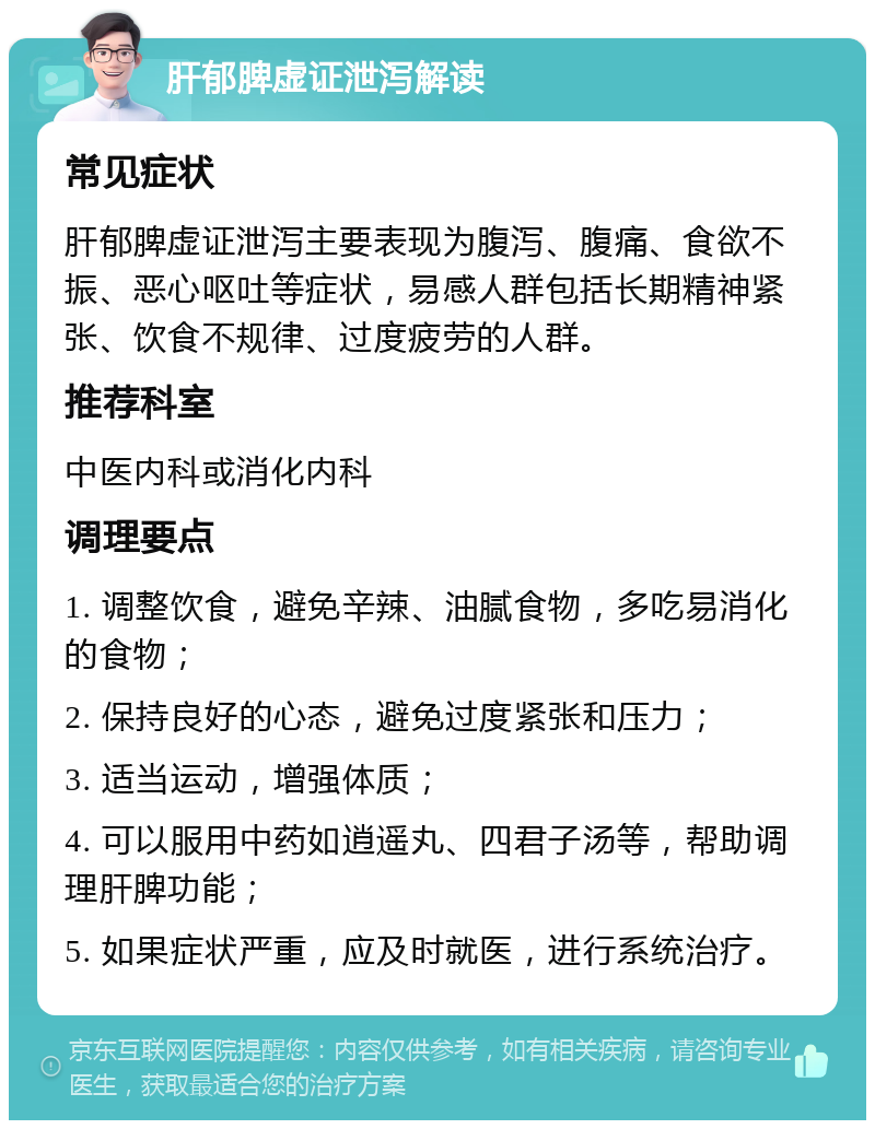 肝郁脾虚证泄泻解读 常见症状 肝郁脾虚证泄泻主要表现为腹泻、腹痛、食欲不振、恶心呕吐等症状，易感人群包括长期精神紧张、饮食不规律、过度疲劳的人群。 推荐科室 中医内科或消化内科 调理要点 1. 调整饮食，避免辛辣、油腻食物，多吃易消化的食物； 2. 保持良好的心态，避免过度紧张和压力； 3. 适当运动，增强体质； 4. 可以服用中药如逍遥丸、四君子汤等，帮助调理肝脾功能； 5. 如果症状严重，应及时就医，进行系统治疗。