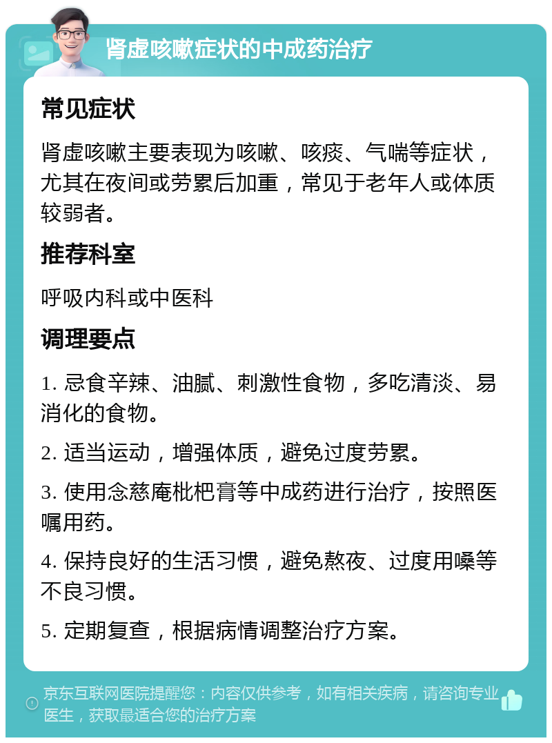 肾虚咳嗽症状的中成药治疗 常见症状 肾虚咳嗽主要表现为咳嗽、咳痰、气喘等症状，尤其在夜间或劳累后加重，常见于老年人或体质较弱者。 推荐科室 呼吸内科或中医科 调理要点 1. 忌食辛辣、油腻、刺激性食物，多吃清淡、易消化的食物。 2. 适当运动，增强体质，避免过度劳累。 3. 使用念慈庵枇杷膏等中成药进行治疗，按照医嘱用药。 4. 保持良好的生活习惯，避免熬夜、过度用嗓等不良习惯。 5. 定期复查，根据病情调整治疗方案。