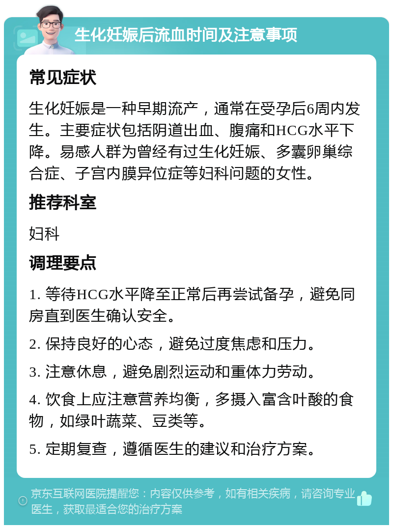 生化妊娠后流血时间及注意事项 常见症状 生化妊娠是一种早期流产，通常在受孕后6周内发生。主要症状包括阴道出血、腹痛和HCG水平下降。易感人群为曾经有过生化妊娠、多囊卵巢综合症、子宫内膜异位症等妇科问题的女性。 推荐科室 妇科 调理要点 1. 等待HCG水平降至正常后再尝试备孕，避免同房直到医生确认安全。 2. 保持良好的心态，避免过度焦虑和压力。 3. 注意休息，避免剧烈运动和重体力劳动。 4. 饮食上应注意营养均衡，多摄入富含叶酸的食物，如绿叶蔬菜、豆类等。 5. 定期复查，遵循医生的建议和治疗方案。