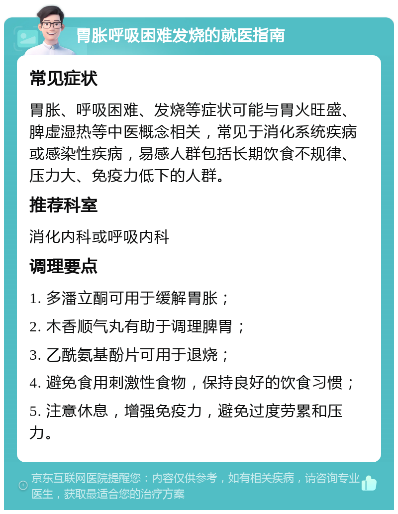 胃胀呼吸困难发烧的就医指南 常见症状 胃胀、呼吸困难、发烧等症状可能与胃火旺盛、脾虚湿热等中医概念相关，常见于消化系统疾病或感染性疾病，易感人群包括长期饮食不规律、压力大、免疫力低下的人群。 推荐科室 消化内科或呼吸内科 调理要点 1. 多潘立酮可用于缓解胃胀； 2. 木香顺气丸有助于调理脾胃； 3. 乙酰氨基酚片可用于退烧； 4. 避免食用刺激性食物，保持良好的饮食习惯； 5. 注意休息，增强免疫力，避免过度劳累和压力。