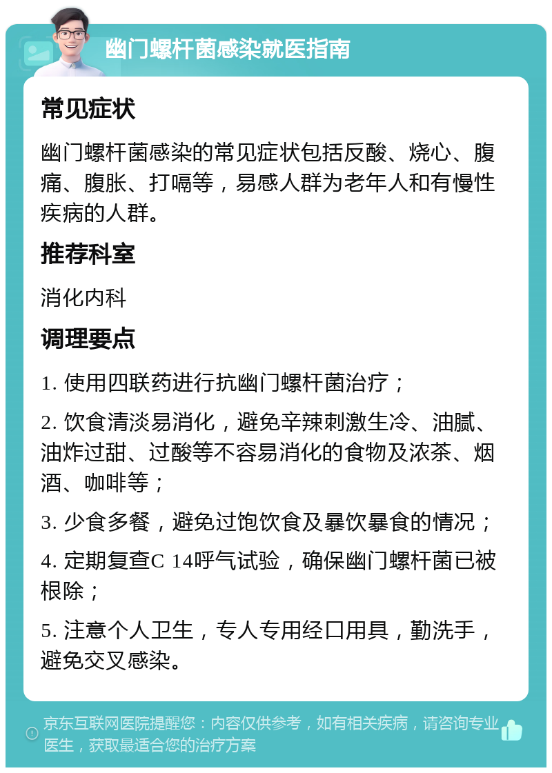 幽门螺杆菌感染就医指南 常见症状 幽门螺杆菌感染的常见症状包括反酸、烧心、腹痛、腹胀、打嗝等，易感人群为老年人和有慢性疾病的人群。 推荐科室 消化内科 调理要点 1. 使用四联药进行抗幽门螺杆菌治疗； 2. 饮食清淡易消化，避免辛辣刺激生冷、油腻、油炸过甜、过酸等不容易消化的食物及浓茶、烟酒、咖啡等； 3. 少食多餐，避免过饱饮食及暴饮暴食的情况； 4. 定期复查C 14呼气试验，确保幽门螺杆菌已被根除； 5. 注意个人卫生，专人专用经口用具，勤洗手，避免交叉感染。