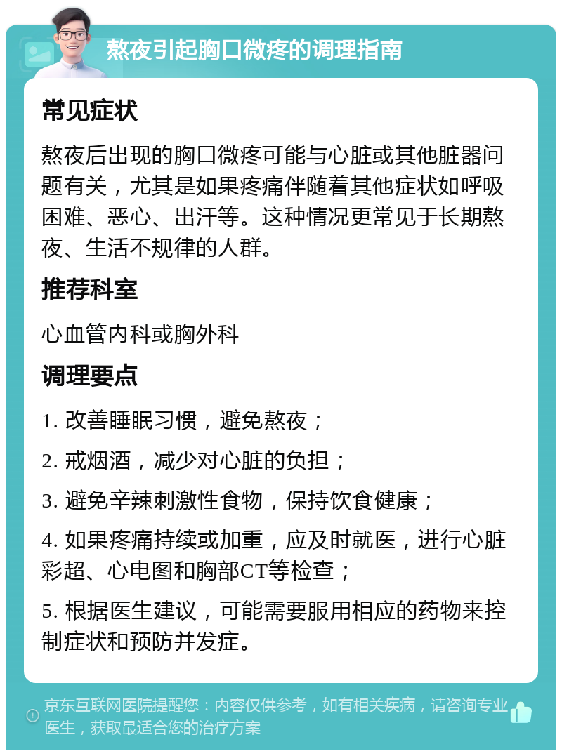 熬夜引起胸口微疼的调理指南 常见症状 熬夜后出现的胸口微疼可能与心脏或其他脏器问题有关，尤其是如果疼痛伴随着其他症状如呼吸困难、恶心、出汗等。这种情况更常见于长期熬夜、生活不规律的人群。 推荐科室 心血管内科或胸外科 调理要点 1. 改善睡眠习惯，避免熬夜； 2. 戒烟酒，减少对心脏的负担； 3. 避免辛辣刺激性食物，保持饮食健康； 4. 如果疼痛持续或加重，应及时就医，进行心脏彩超、心电图和胸部CT等检查； 5. 根据医生建议，可能需要服用相应的药物来控制症状和预防并发症。