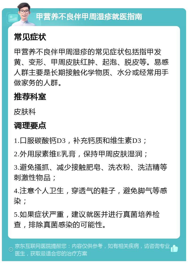 甲营养不良伴甲周湿疹就医指南 常见症状 甲营养不良伴甲周湿疹的常见症状包括指甲发黄、变形、甲周皮肤红肿、起泡、脱皮等。易感人群主要是长期接触化学物质、水分或经常用手做家务的人群。 推荐科室 皮肤科 调理要点 1.口服碳酸钙D3，补充钙质和维生素D3； 2.外用尿素维E乳膏，保持甲周皮肤湿润； 3.避免搔抓、减少接触肥皂、洗衣粉、洗洁精等刺激性物品； 4.注意个人卫生，穿透气的鞋子，避免脚气等感染； 5.如果症状严重，建议就医并进行真菌培养检查，排除真菌感染的可能性。