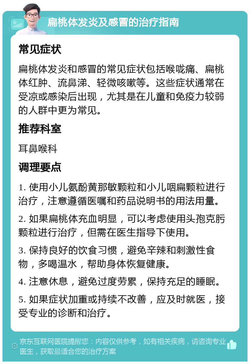 扁桃体发炎及感冒的治疗指南 常见症状 扁桃体发炎和感冒的常见症状包括喉咙痛、扁桃体红肿、流鼻涕、轻微咳嗽等。这些症状通常在受凉或感染后出现，尤其是在儿童和免疫力较弱的人群中更为常见。 推荐科室 耳鼻喉科 调理要点 1. 使用小儿氨酚黄那敏颗粒和小儿咽扁颗粒进行治疗，注意遵循医嘱和药品说明书的用法用量。 2. 如果扁桃体充血明显，可以考虑使用头孢克肟颗粒进行治疗，但需在医生指导下使用。 3. 保持良好的饮食习惯，避免辛辣和刺激性食物，多喝温水，帮助身体恢复健康。 4. 注意休息，避免过度劳累，保持充足的睡眠。 5. 如果症状加重或持续不改善，应及时就医，接受专业的诊断和治疗。