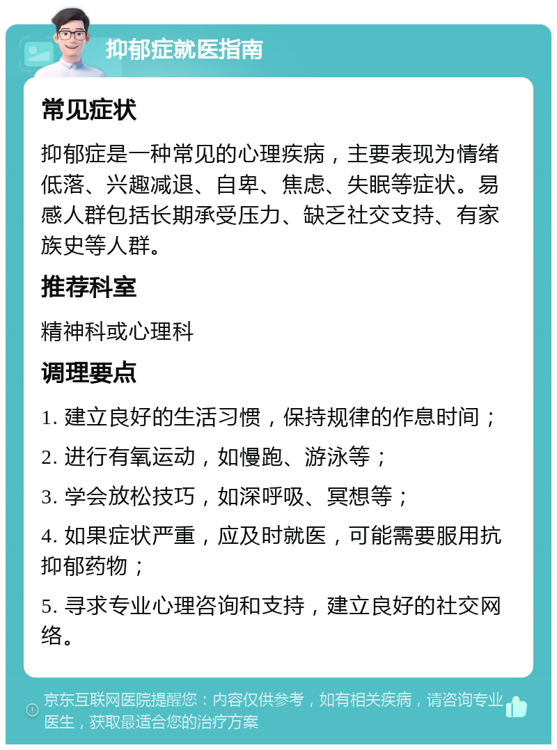 抑郁症就医指南 常见症状 抑郁症是一种常见的心理疾病，主要表现为情绪低落、兴趣减退、自卑、焦虑、失眠等症状。易感人群包括长期承受压力、缺乏社交支持、有家族史等人群。 推荐科室 精神科或心理科 调理要点 1. 建立良好的生活习惯，保持规律的作息时间； 2. 进行有氧运动，如慢跑、游泳等； 3. 学会放松技巧，如深呼吸、冥想等； 4. 如果症状严重，应及时就医，可能需要服用抗抑郁药物； 5. 寻求专业心理咨询和支持，建立良好的社交网络。