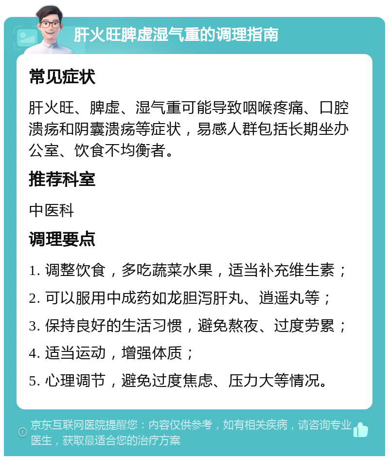 肝火旺脾虚湿气重的调理指南 常见症状 肝火旺、脾虚、湿气重可能导致咽喉疼痛、口腔溃疡和阴囊溃疡等症状，易感人群包括长期坐办公室、饮食不均衡者。 推荐科室 中医科 调理要点 1. 调整饮食，多吃蔬菜水果，适当补充维生素； 2. 可以服用中成药如龙胆泻肝丸、逍遥丸等； 3. 保持良好的生活习惯，避免熬夜、过度劳累； 4. 适当运动，增强体质； 5. 心理调节，避免过度焦虑、压力大等情况。