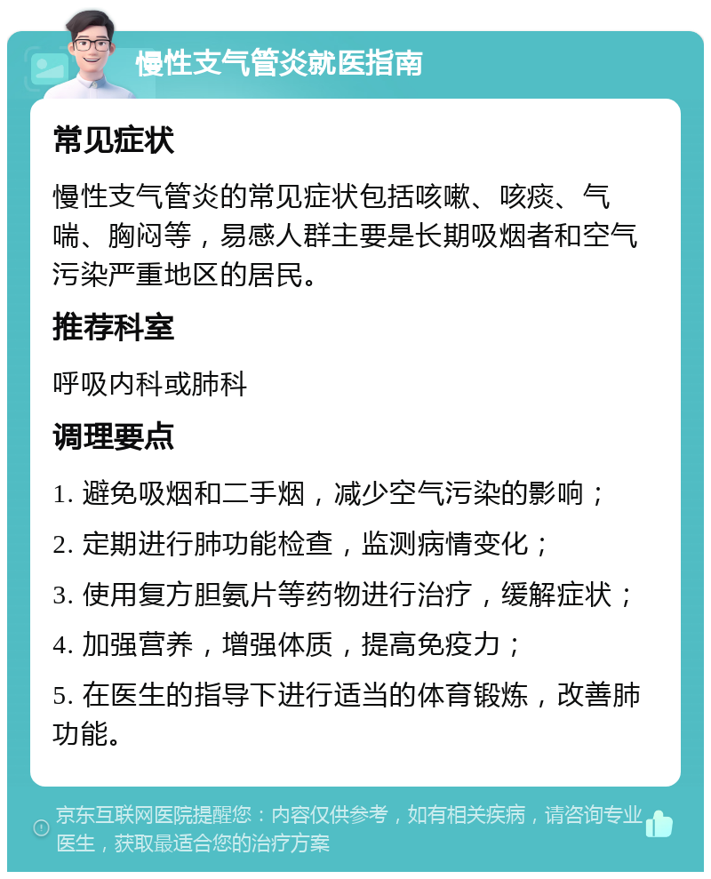 慢性支气管炎就医指南 常见症状 慢性支气管炎的常见症状包括咳嗽、咳痰、气喘、胸闷等，易感人群主要是长期吸烟者和空气污染严重地区的居民。 推荐科室 呼吸内科或肺科 调理要点 1. 避免吸烟和二手烟，减少空气污染的影响； 2. 定期进行肺功能检查，监测病情变化； 3. 使用复方胆氨片等药物进行治疗，缓解症状； 4. 加强营养，增强体质，提高免疫力； 5. 在医生的指导下进行适当的体育锻炼，改善肺功能。