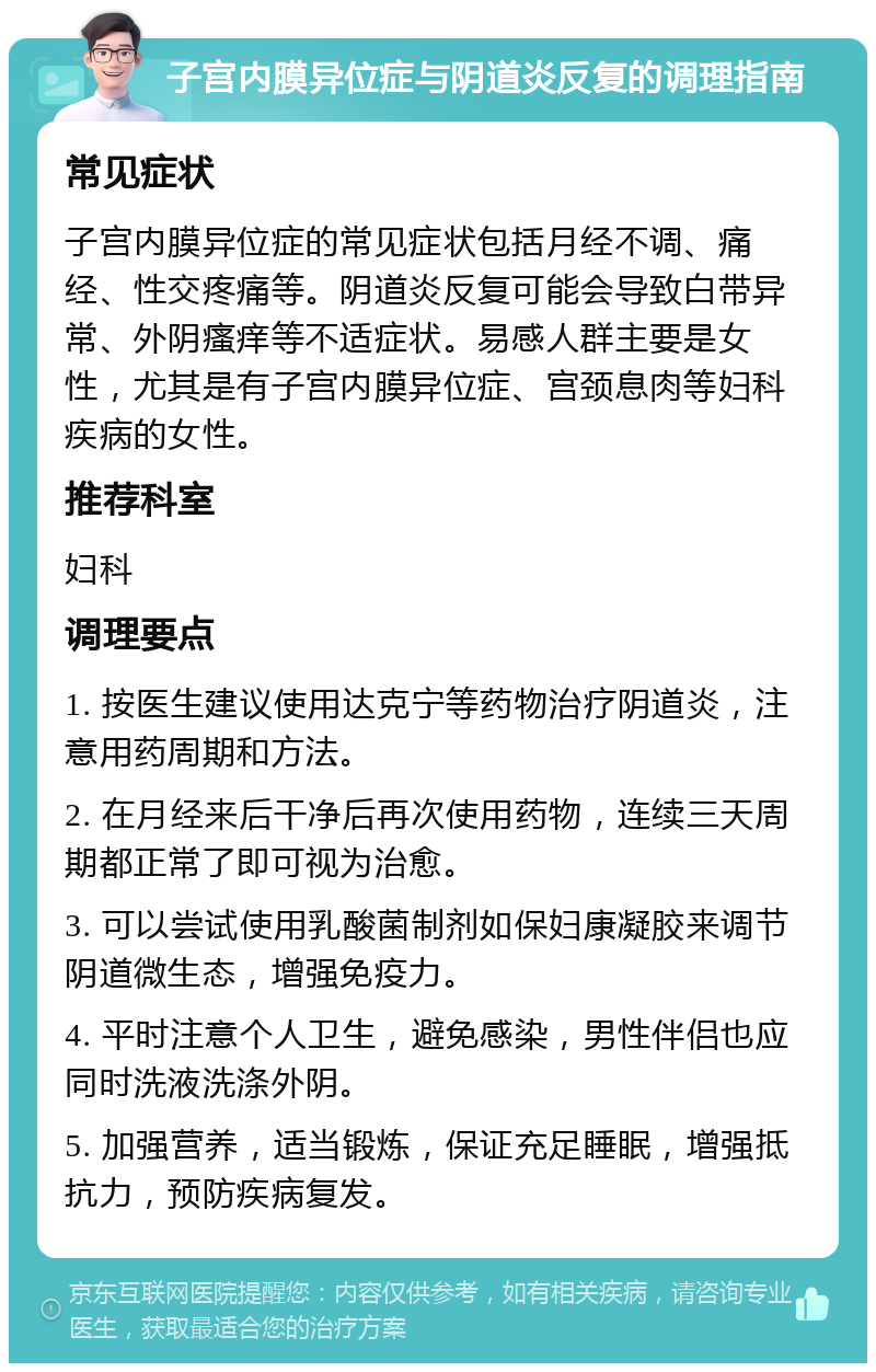 子宫内膜异位症与阴道炎反复的调理指南 常见症状 子宫内膜异位症的常见症状包括月经不调、痛经、性交疼痛等。阴道炎反复可能会导致白带异常、外阴瘙痒等不适症状。易感人群主要是女性，尤其是有子宫内膜异位症、宫颈息肉等妇科疾病的女性。 推荐科室 妇科 调理要点 1. 按医生建议使用达克宁等药物治疗阴道炎，注意用药周期和方法。 2. 在月经来后干净后再次使用药物，连续三天周期都正常了即可视为治愈。 3. 可以尝试使用乳酸菌制剂如保妇康凝胶来调节阴道微生态，增强免疫力。 4. 平时注意个人卫生，避免感染，男性伴侣也应同时洗液洗涤外阴。 5. 加强营养，适当锻炼，保证充足睡眠，增强抵抗力，预防疾病复发。