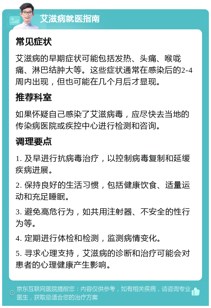 艾滋病就医指南 常见症状 艾滋病的早期症状可能包括发热、头痛、喉咙痛、淋巴结肿大等。这些症状通常在感染后的2-4周内出现，但也可能在几个月后才显现。 推荐科室 如果怀疑自己感染了艾滋病毒，应尽快去当地的传染病医院或疾控中心进行检测和咨询。 调理要点 1. 及早进行抗病毒治疗，以控制病毒复制和延缓疾病进展。 2. 保持良好的生活习惯，包括健康饮食、适量运动和充足睡眠。 3. 避免高危行为，如共用注射器、不安全的性行为等。 4. 定期进行体检和检测，监测病情变化。 5. 寻求心理支持，艾滋病的诊断和治疗可能会对患者的心理健康产生影响。