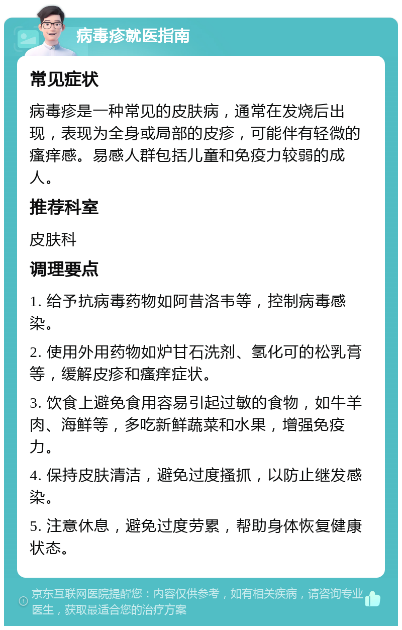 病毒疹就医指南 常见症状 病毒疹是一种常见的皮肤病，通常在发烧后出现，表现为全身或局部的皮疹，可能伴有轻微的瘙痒感。易感人群包括儿童和免疫力较弱的成人。 推荐科室 皮肤科 调理要点 1. 给予抗病毒药物如阿昔洛韦等，控制病毒感染。 2. 使用外用药物如炉甘石洗剂、氢化可的松乳膏等，缓解皮疹和瘙痒症状。 3. 饮食上避免食用容易引起过敏的食物，如牛羊肉、海鲜等，多吃新鲜蔬菜和水果，增强免疫力。 4. 保持皮肤清洁，避免过度搔抓，以防止继发感染。 5. 注意休息，避免过度劳累，帮助身体恢复健康状态。