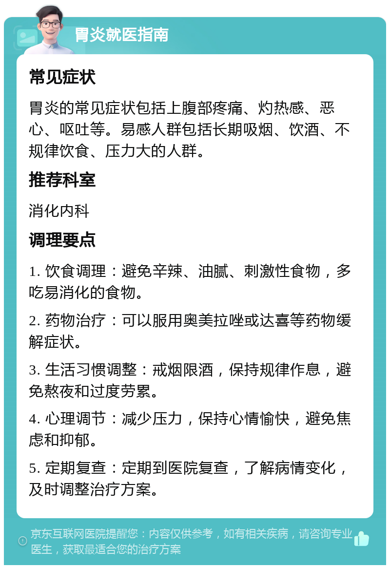 胃炎就医指南 常见症状 胃炎的常见症状包括上腹部疼痛、灼热感、恶心、呕吐等。易感人群包括长期吸烟、饮酒、不规律饮食、压力大的人群。 推荐科室 消化内科 调理要点 1. 饮食调理：避免辛辣、油腻、刺激性食物，多吃易消化的食物。 2. 药物治疗：可以服用奥美拉唑或达喜等药物缓解症状。 3. 生活习惯调整：戒烟限酒，保持规律作息，避免熬夜和过度劳累。 4. 心理调节：减少压力，保持心情愉快，避免焦虑和抑郁。 5. 定期复查：定期到医院复查，了解病情变化，及时调整治疗方案。