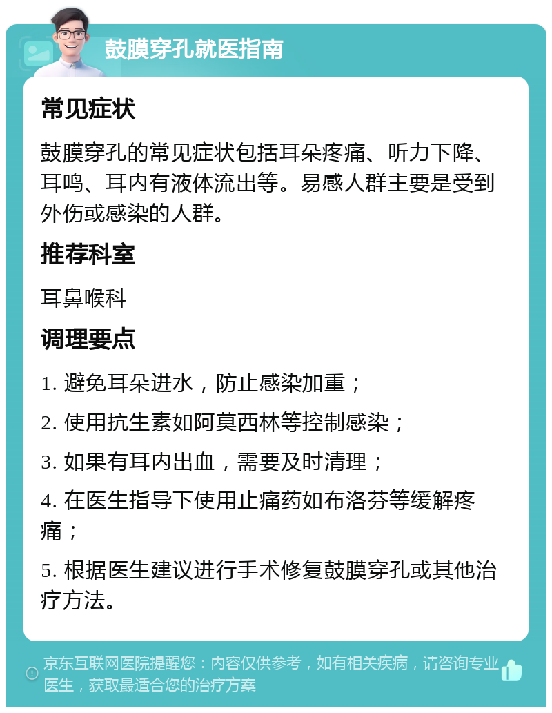 鼓膜穿孔就医指南 常见症状 鼓膜穿孔的常见症状包括耳朵疼痛、听力下降、耳鸣、耳内有液体流出等。易感人群主要是受到外伤或感染的人群。 推荐科室 耳鼻喉科 调理要点 1. 避免耳朵进水，防止感染加重； 2. 使用抗生素如阿莫西林等控制感染； 3. 如果有耳内出血，需要及时清理； 4. 在医生指导下使用止痛药如布洛芬等缓解疼痛； 5. 根据医生建议进行手术修复鼓膜穿孔或其他治疗方法。