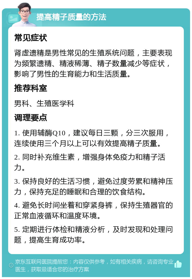 提高精子质量的方法 常见症状 肾虚遗精是男性常见的生殖系统问题，主要表现为频繁遗精、精液稀薄、精子数量减少等症状，影响了男性的生育能力和生活质量。 推荐科室 男科、生殖医学科 调理要点 1. 使用辅酶Q10，建议每日三颗，分三次服用，连续使用三个月以上可以有效提高精子质量。 2. 同时补充维生素，增强身体免疫力和精子活力。 3. 保持良好的生活习惯，避免过度劳累和精神压力，保持充足的睡眠和合理的饮食结构。 4. 避免长时间坐着和穿紧身裤，保持生殖器官的正常血液循环和温度环境。 5. 定期进行体检和精液分析，及时发现和处理问题，提高生育成功率。