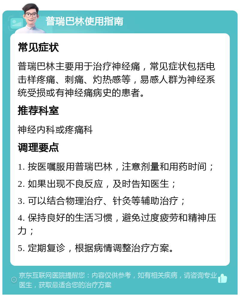 普瑞巴林使用指南 常见症状 普瑞巴林主要用于治疗神经痛，常见症状包括电击样疼痛、刺痛、灼热感等，易感人群为神经系统受损或有神经痛病史的患者。 推荐科室 神经内科或疼痛科 调理要点 1. 按医嘱服用普瑞巴林，注意剂量和用药时间； 2. 如果出现不良反应，及时告知医生； 3. 可以结合物理治疗、针灸等辅助治疗； 4. 保持良好的生活习惯，避免过度疲劳和精神压力； 5. 定期复诊，根据病情调整治疗方案。