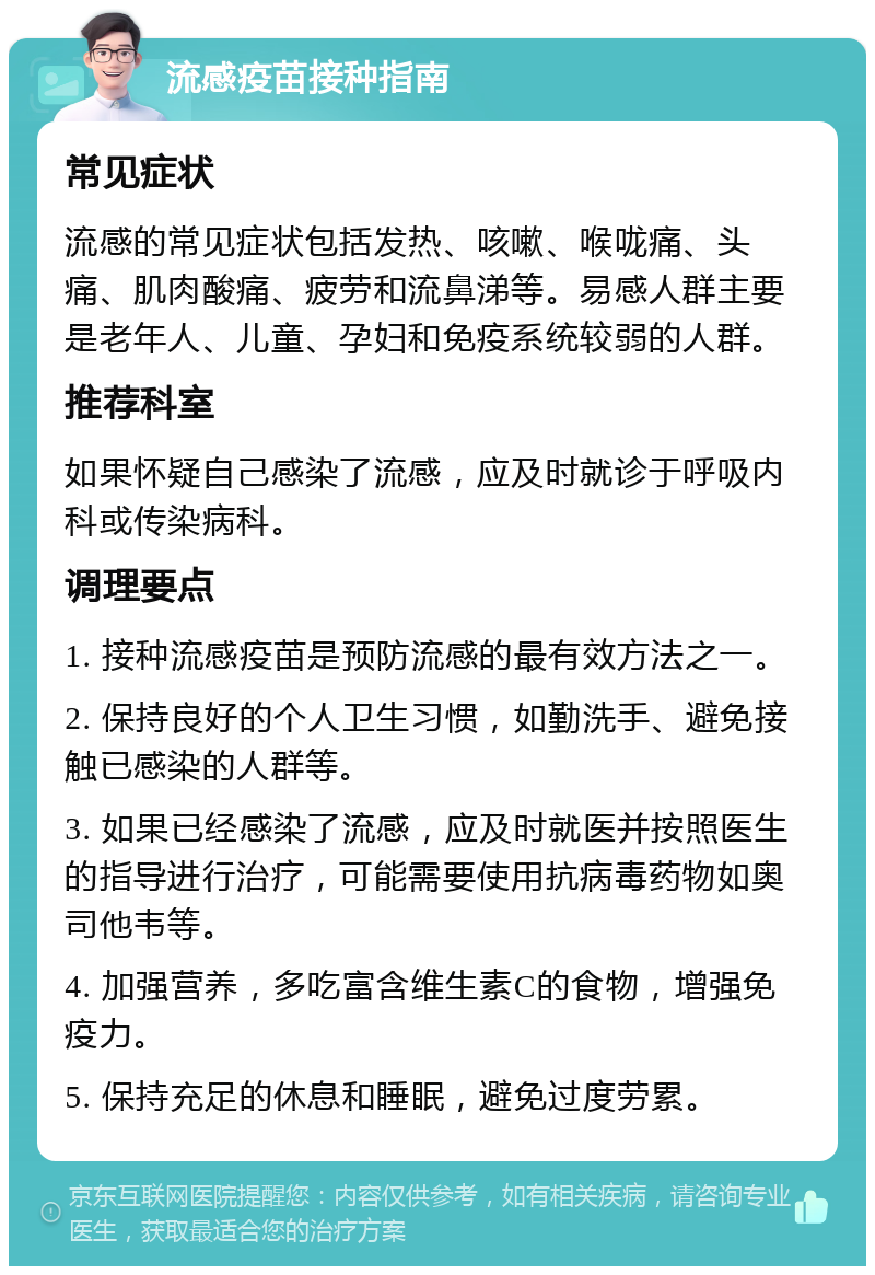 流感疫苗接种指南 常见症状 流感的常见症状包括发热、咳嗽、喉咙痛、头痛、肌肉酸痛、疲劳和流鼻涕等。易感人群主要是老年人、儿童、孕妇和免疫系统较弱的人群。 推荐科室 如果怀疑自己感染了流感，应及时就诊于呼吸内科或传染病科。 调理要点 1. 接种流感疫苗是预防流感的最有效方法之一。 2. 保持良好的个人卫生习惯，如勤洗手、避免接触已感染的人群等。 3. 如果已经感染了流感，应及时就医并按照医生的指导进行治疗，可能需要使用抗病毒药物如奥司他韦等。 4. 加强营养，多吃富含维生素C的食物，增强免疫力。 5. 保持充足的休息和睡眠，避免过度劳累。