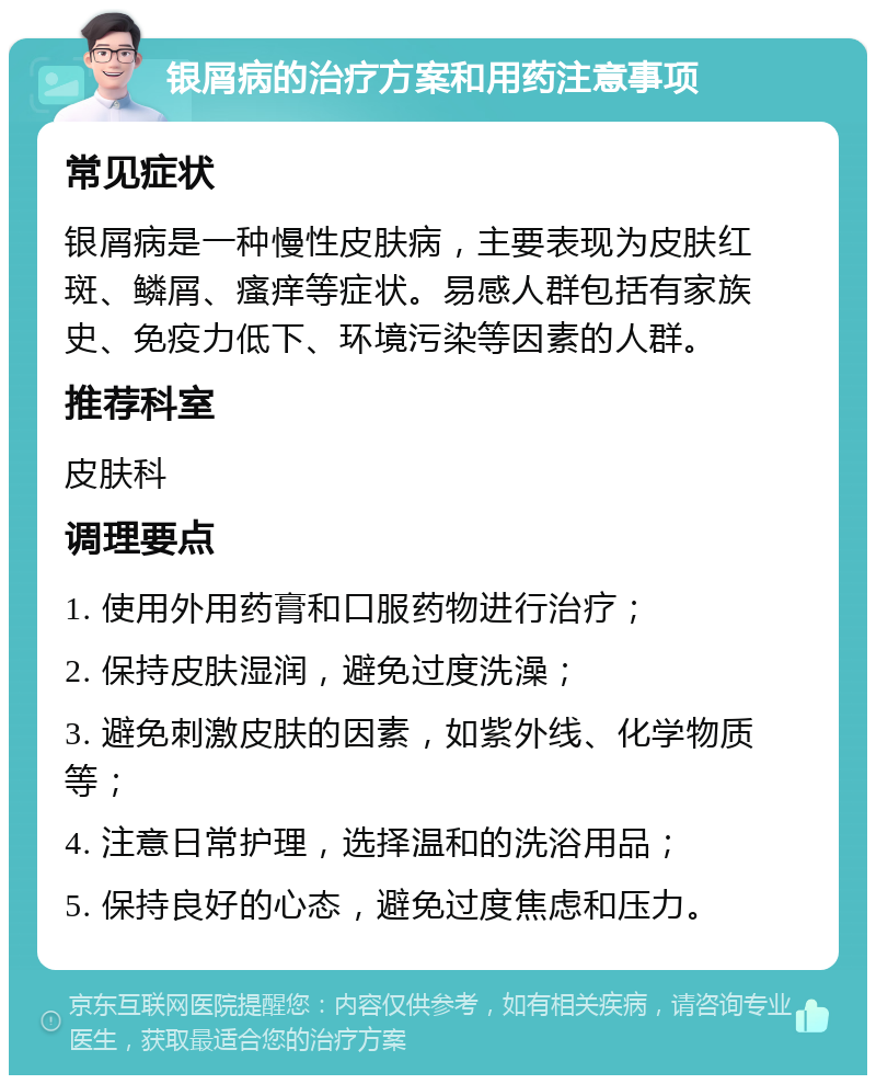 银屑病的治疗方案和用药注意事项 常见症状 银屑病是一种慢性皮肤病，主要表现为皮肤红斑、鳞屑、瘙痒等症状。易感人群包括有家族史、免疫力低下、环境污染等因素的人群。 推荐科室 皮肤科 调理要点 1. 使用外用药膏和口服药物进行治疗； 2. 保持皮肤湿润，避免过度洗澡； 3. 避免刺激皮肤的因素，如紫外线、化学物质等； 4. 注意日常护理，选择温和的洗浴用品； 5. 保持良好的心态，避免过度焦虑和压力。