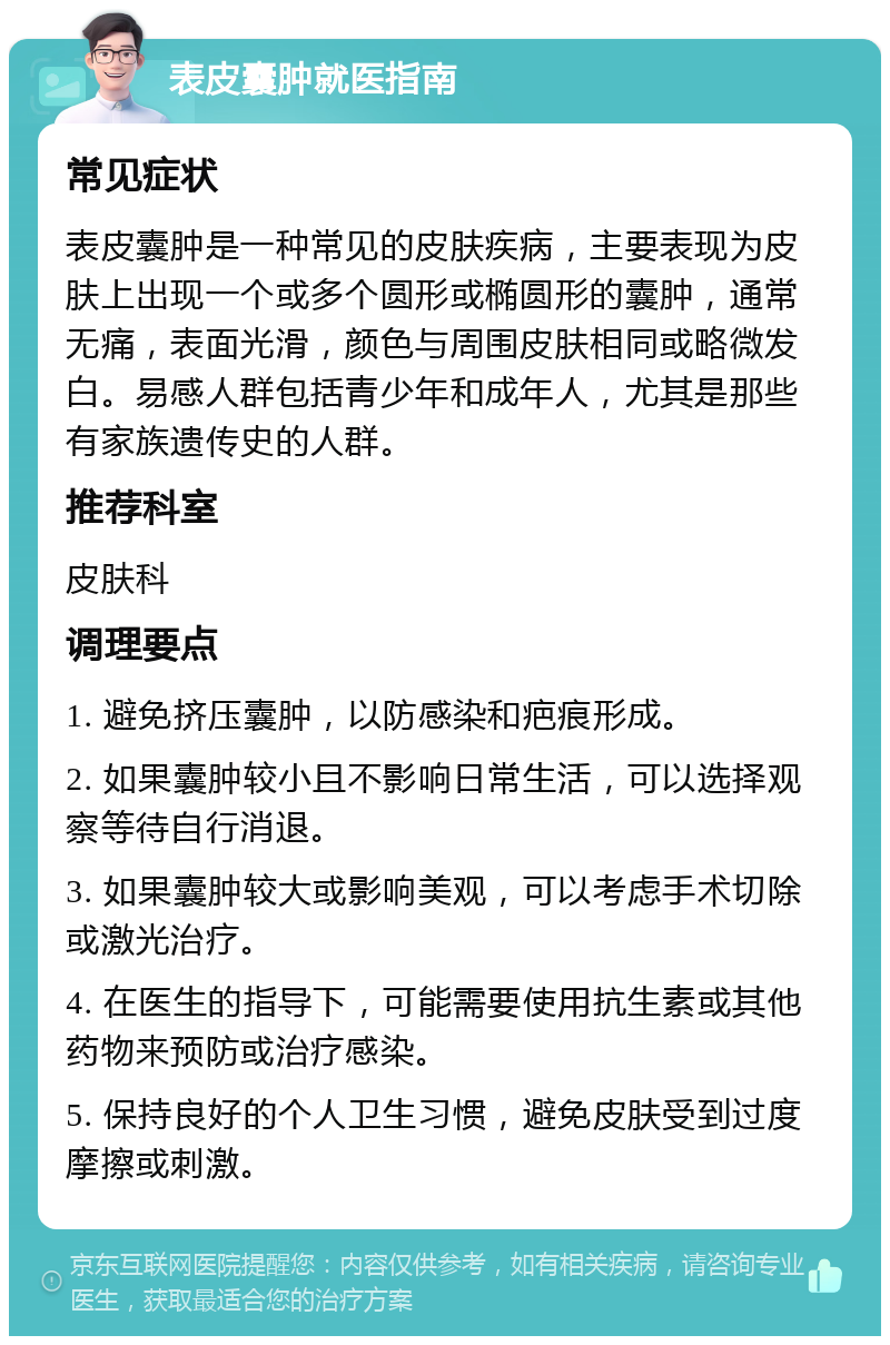 表皮囊肿就医指南 常见症状 表皮囊肿是一种常见的皮肤疾病，主要表现为皮肤上出现一个或多个圆形或椭圆形的囊肿，通常无痛，表面光滑，颜色与周围皮肤相同或略微发白。易感人群包括青少年和成年人，尤其是那些有家族遗传史的人群。 推荐科室 皮肤科 调理要点 1. 避免挤压囊肿，以防感染和疤痕形成。 2. 如果囊肿较小且不影响日常生活，可以选择观察等待自行消退。 3. 如果囊肿较大或影响美观，可以考虑手术切除或激光治疗。 4. 在医生的指导下，可能需要使用抗生素或其他药物来预防或治疗感染。 5. 保持良好的个人卫生习惯，避免皮肤受到过度摩擦或刺激。