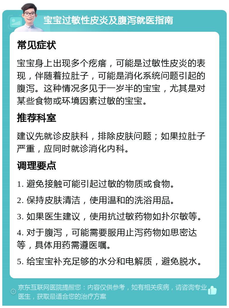 宝宝过敏性皮炎及腹泻就医指南 常见症状 宝宝身上出现多个疙瘩，可能是过敏性皮炎的表现，伴随着拉肚子，可能是消化系统问题引起的腹泻。这种情况多见于一岁半的宝宝，尤其是对某些食物或环境因素过敏的宝宝。 推荐科室 建议先就诊皮肤科，排除皮肤问题；如果拉肚子严重，应同时就诊消化内科。 调理要点 1. 避免接触可能引起过敏的物质或食物。 2. 保持皮肤清洁，使用温和的洗浴用品。 3. 如果医生建议，使用抗过敏药物如扑尔敏等。 4. 对于腹泻，可能需要服用止泻药物如思密达等，具体用药需遵医嘱。 5. 给宝宝补充足够的水分和电解质，避免脱水。