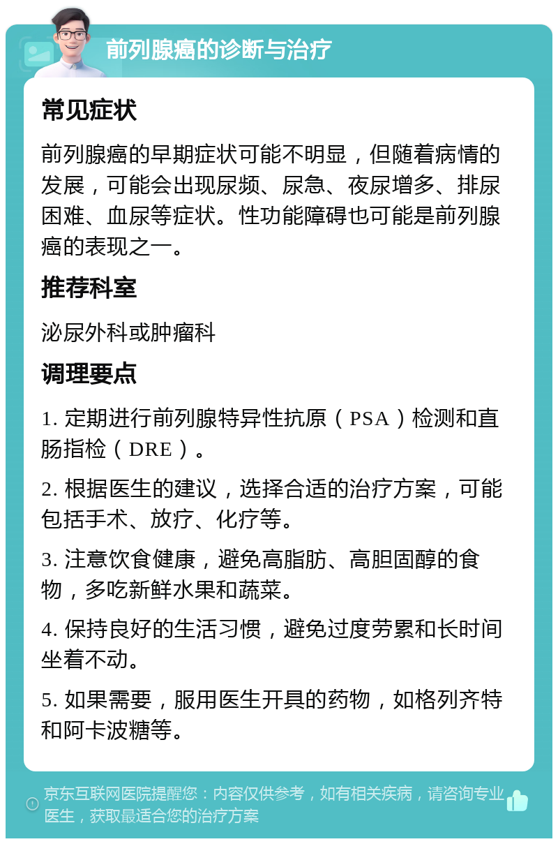 前列腺癌的诊断与治疗 常见症状 前列腺癌的早期症状可能不明显，但随着病情的发展，可能会出现尿频、尿急、夜尿增多、排尿困难、血尿等症状。性功能障碍也可能是前列腺癌的表现之一。 推荐科室 泌尿外科或肿瘤科 调理要点 1. 定期进行前列腺特异性抗原（PSA）检测和直肠指检（DRE）。 2. 根据医生的建议，选择合适的治疗方案，可能包括手术、放疗、化疗等。 3. 注意饮食健康，避免高脂肪、高胆固醇的食物，多吃新鲜水果和蔬菜。 4. 保持良好的生活习惯，避免过度劳累和长时间坐着不动。 5. 如果需要，服用医生开具的药物，如格列齐特和阿卡波糖等。