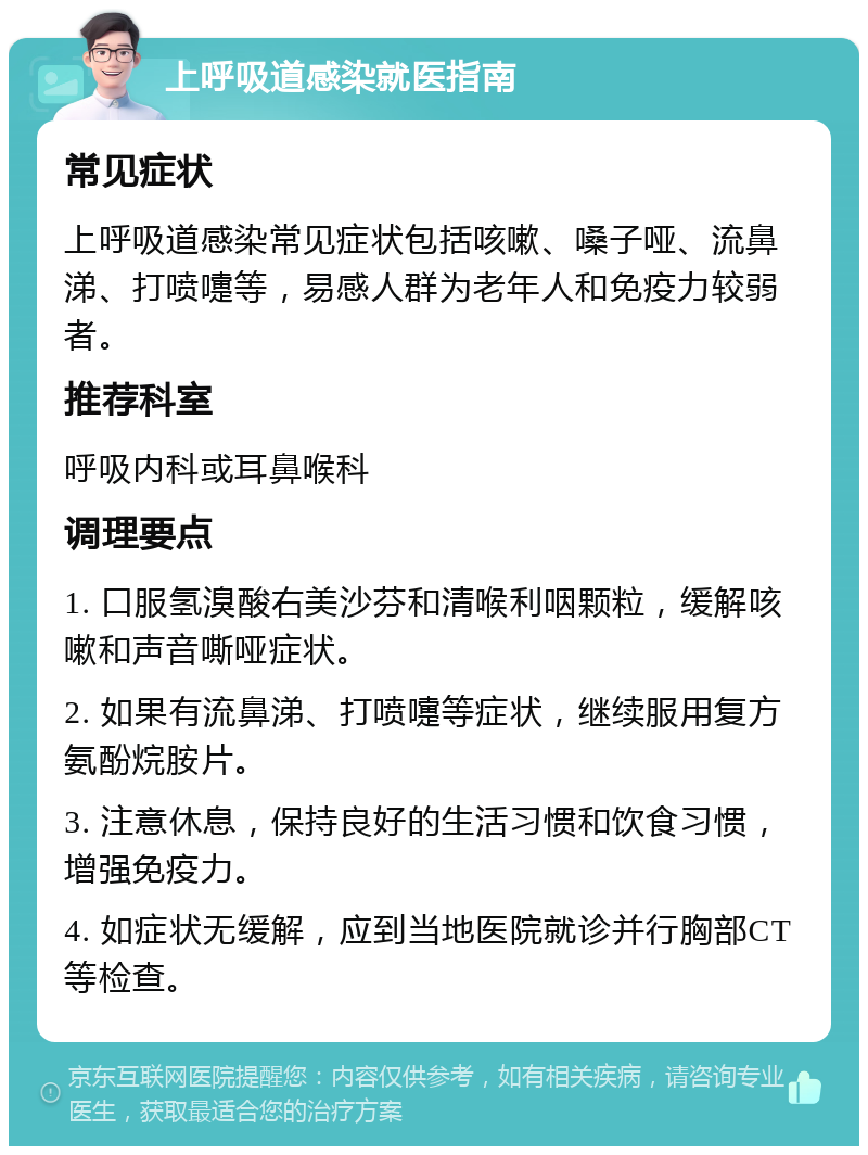 上呼吸道感染就医指南 常见症状 上呼吸道感染常见症状包括咳嗽、嗓子哑、流鼻涕、打喷嚏等，易感人群为老年人和免疫力较弱者。 推荐科室 呼吸内科或耳鼻喉科 调理要点 1. 口服氢溴酸右美沙芬和清喉利咽颗粒，缓解咳嗽和声音嘶哑症状。 2. 如果有流鼻涕、打喷嚏等症状，继续服用复方氨酚烷胺片。 3. 注意休息，保持良好的生活习惯和饮食习惯，增强免疫力。 4. 如症状无缓解，应到当地医院就诊并行胸部CT等检查。