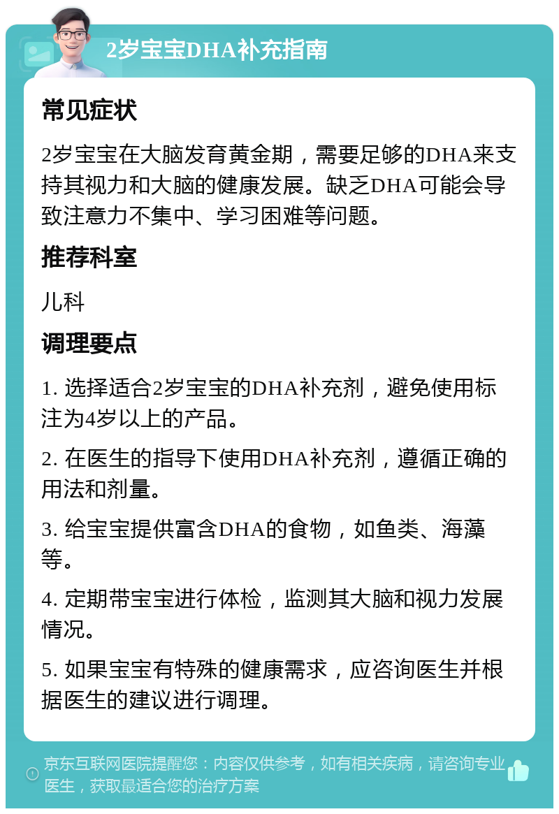 2岁宝宝DHA补充指南 常见症状 2岁宝宝在大脑发育黄金期，需要足够的DHA来支持其视力和大脑的健康发展。缺乏DHA可能会导致注意力不集中、学习困难等问题。 推荐科室 儿科 调理要点 1. 选择适合2岁宝宝的DHA补充剂，避免使用标注为4岁以上的产品。 2. 在医生的指导下使用DHA补充剂，遵循正确的用法和剂量。 3. 给宝宝提供富含DHA的食物，如鱼类、海藻等。 4. 定期带宝宝进行体检，监测其大脑和视力发展情况。 5. 如果宝宝有特殊的健康需求，应咨询医生并根据医生的建议进行调理。