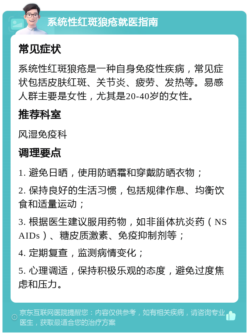 系统性红斑狼疮就医指南 常见症状 系统性红斑狼疮是一种自身免疫性疾病，常见症状包括皮肤红斑、关节炎、疲劳、发热等。易感人群主要是女性，尤其是20-40岁的女性。 推荐科室 风湿免疫科 调理要点 1. 避免日晒，使用防晒霜和穿戴防晒衣物； 2. 保持良好的生活习惯，包括规律作息、均衡饮食和适量运动； 3. 根据医生建议服用药物，如非甾体抗炎药（NSAIDs）、糖皮质激素、免疫抑制剂等； 4. 定期复查，监测病情变化； 5. 心理调适，保持积极乐观的态度，避免过度焦虑和压力。