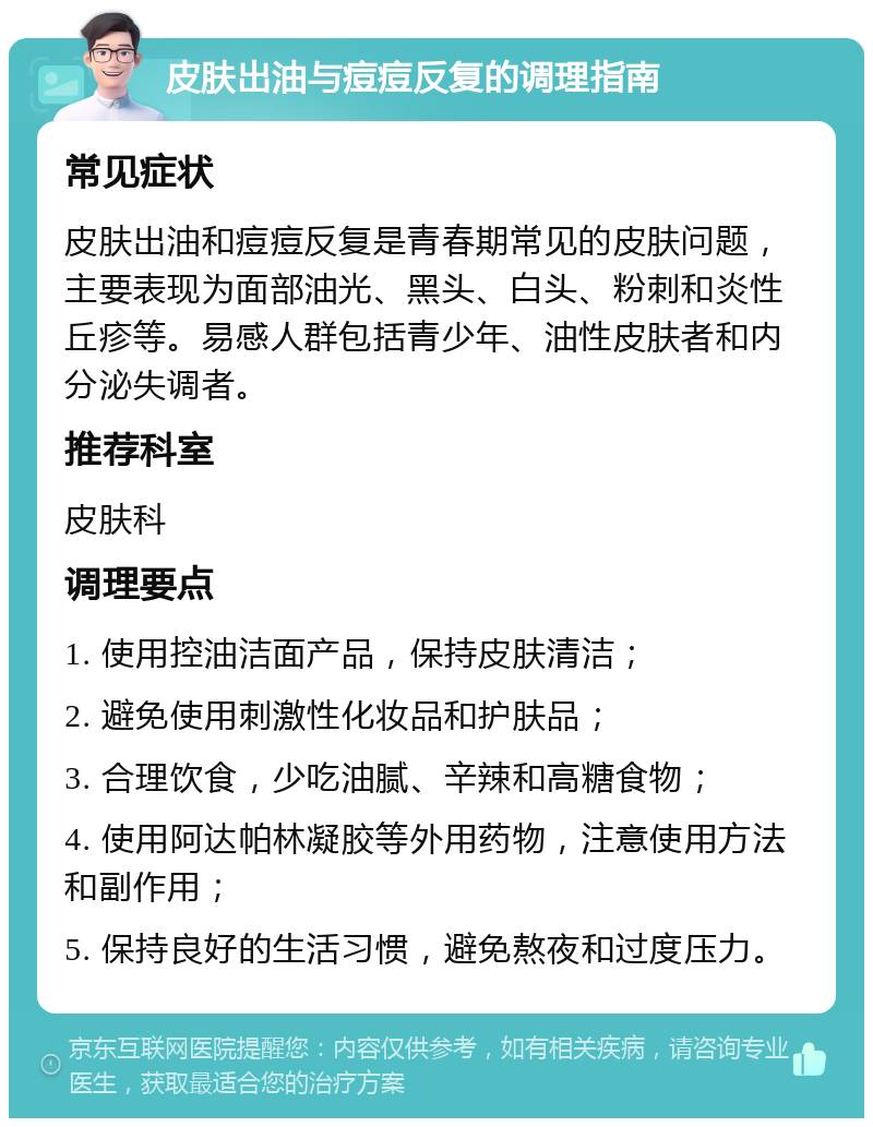 皮肤出油与痘痘反复的调理指南 常见症状 皮肤出油和痘痘反复是青春期常见的皮肤问题，主要表现为面部油光、黑头、白头、粉刺和炎性丘疹等。易感人群包括青少年、油性皮肤者和内分泌失调者。 推荐科室 皮肤科 调理要点 1. 使用控油洁面产品，保持皮肤清洁； 2. 避免使用刺激性化妆品和护肤品； 3. 合理饮食，少吃油腻、辛辣和高糖食物； 4. 使用阿达帕林凝胶等外用药物，注意使用方法和副作用； 5. 保持良好的生活习惯，避免熬夜和过度压力。