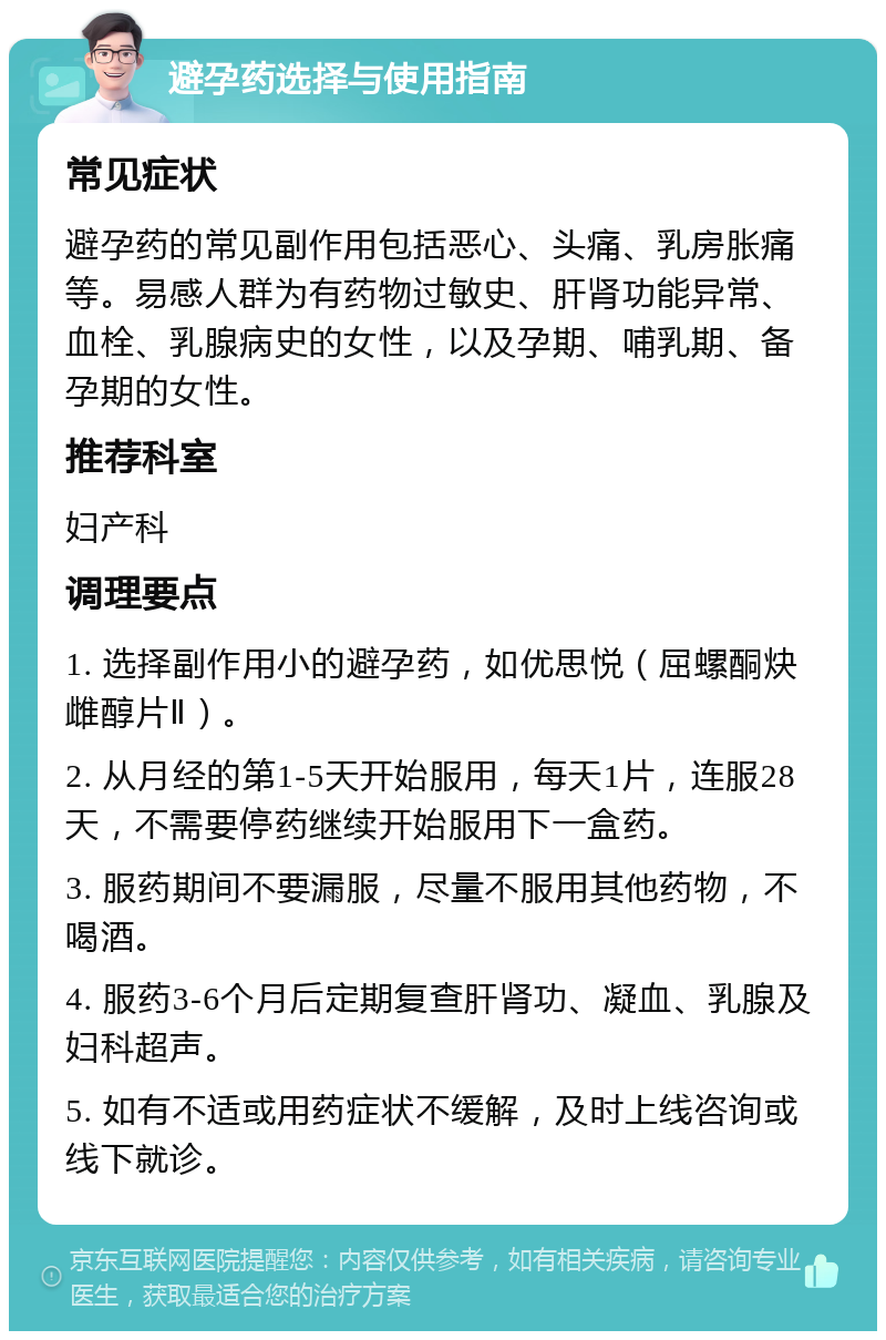 避孕药选择与使用指南 常见症状 避孕药的常见副作用包括恶心、头痛、乳房胀痛等。易感人群为有药物过敏史、肝肾功能异常、血栓、乳腺病史的女性，以及孕期、哺乳期、备孕期的女性。 推荐科室 妇产科 调理要点 1. 选择副作用小的避孕药，如优思悦（屈螺酮炔雌醇片Ⅱ）。 2. 从月经的第1-5天开始服用，每天1片，连服28天，不需要停药继续开始服用下一盒药。 3. 服药期间不要漏服，尽量不服用其他药物，不喝酒。 4. 服药3-6个月后定期复查肝肾功、凝血、乳腺及妇科超声。 5. 如有不适或用药症状不缓解，及时上线咨询或线下就诊。