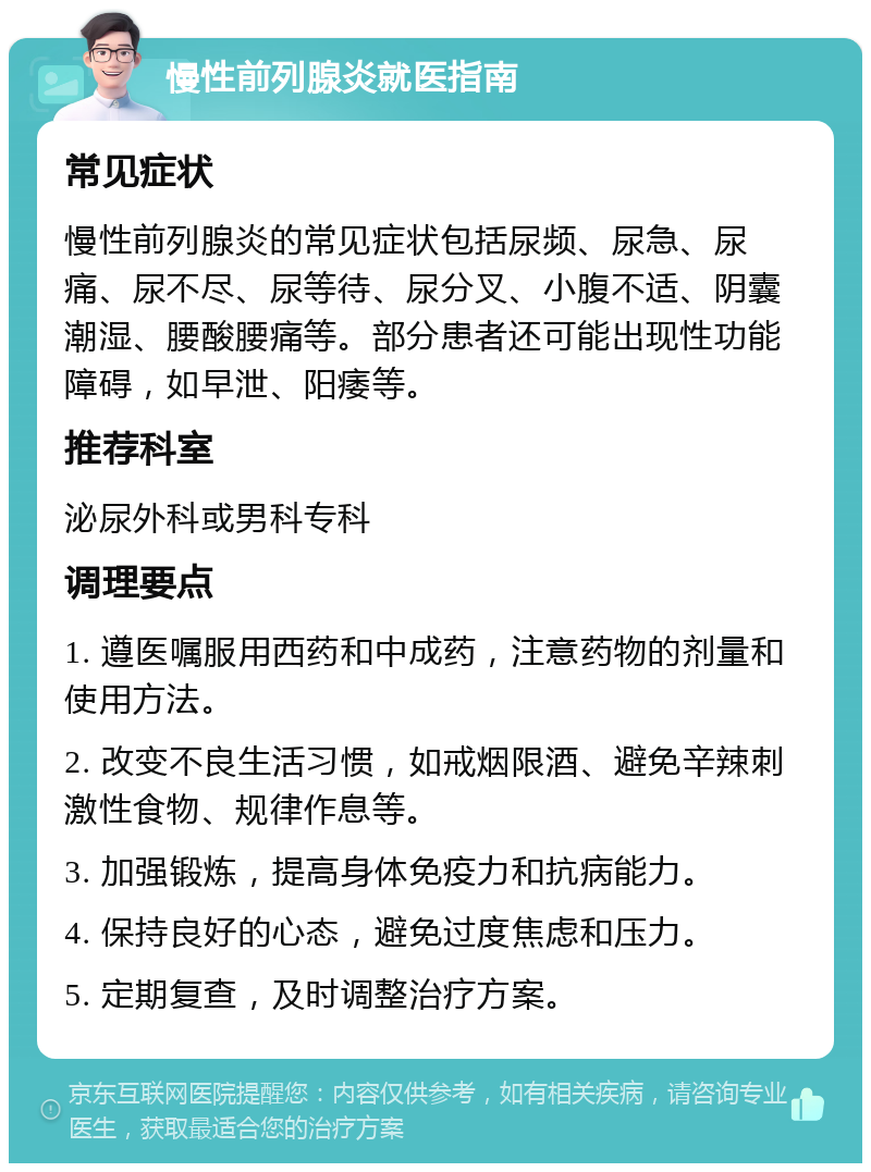 慢性前列腺炎就医指南 常见症状 慢性前列腺炎的常见症状包括尿频、尿急、尿痛、尿不尽、尿等待、尿分叉、小腹不适、阴囊潮湿、腰酸腰痛等。部分患者还可能出现性功能障碍，如早泄、阳痿等。 推荐科室 泌尿外科或男科专科 调理要点 1. 遵医嘱服用西药和中成药，注意药物的剂量和使用方法。 2. 改变不良生活习惯，如戒烟限酒、避免辛辣刺激性食物、规律作息等。 3. 加强锻炼，提高身体免疫力和抗病能力。 4. 保持良好的心态，避免过度焦虑和压力。 5. 定期复查，及时调整治疗方案。