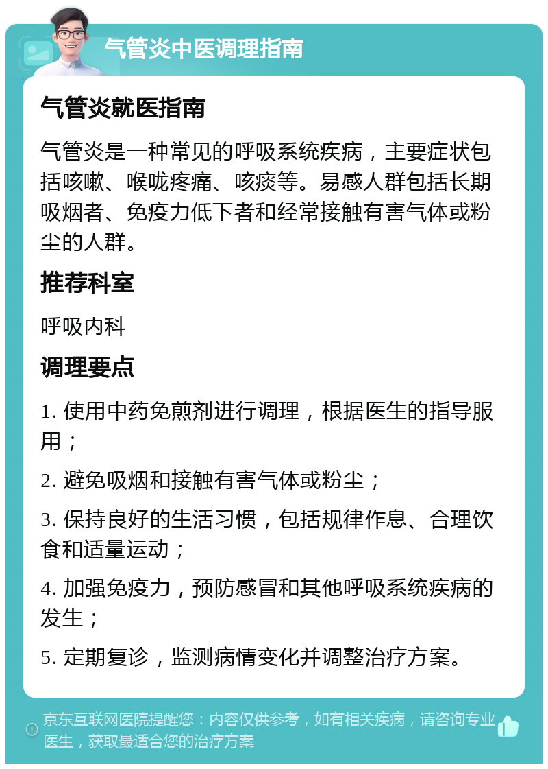 气管炎中医调理指南 气管炎就医指南 气管炎是一种常见的呼吸系统疾病，主要症状包括咳嗽、喉咙疼痛、咳痰等。易感人群包括长期吸烟者、免疫力低下者和经常接触有害气体或粉尘的人群。 推荐科室 呼吸内科 调理要点 1. 使用中药免煎剂进行调理，根据医生的指导服用； 2. 避免吸烟和接触有害气体或粉尘； 3. 保持良好的生活习惯，包括规律作息、合理饮食和适量运动； 4. 加强免疫力，预防感冒和其他呼吸系统疾病的发生； 5. 定期复诊，监测病情变化并调整治疗方案。