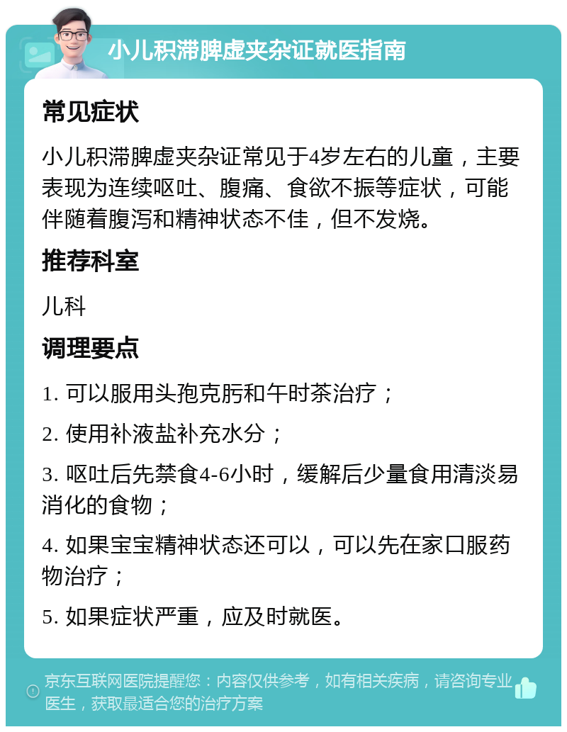 小儿积滞脾虚夹杂证就医指南 常见症状 小儿积滞脾虚夹杂证常见于4岁左右的儿童，主要表现为连续呕吐、腹痛、食欲不振等症状，可能伴随着腹泻和精神状态不佳，但不发烧。 推荐科室 儿科 调理要点 1. 可以服用头孢克肟和午时茶治疗； 2. 使用补液盐补充水分； 3. 呕吐后先禁食4-6小时，缓解后少量食用清淡易消化的食物； 4. 如果宝宝精神状态还可以，可以先在家口服药物治疗； 5. 如果症状严重，应及时就医。