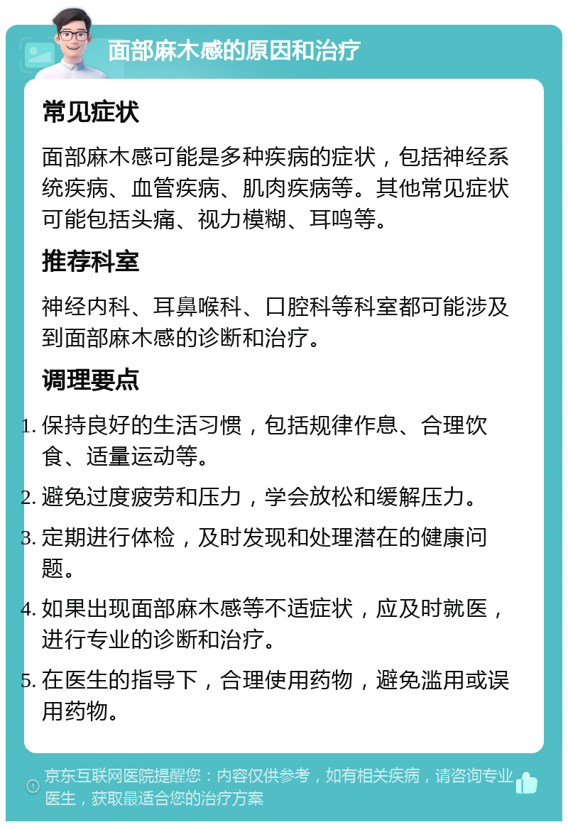 面部麻木感的原因和治疗 常见症状 面部麻木感可能是多种疾病的症状，包括神经系统疾病、血管疾病、肌肉疾病等。其他常见症状可能包括头痛、视力模糊、耳鸣等。 推荐科室 神经内科、耳鼻喉科、口腔科等科室都可能涉及到面部麻木感的诊断和治疗。 调理要点 保持良好的生活习惯，包括规律作息、合理饮食、适量运动等。 避免过度疲劳和压力，学会放松和缓解压力。 定期进行体检，及时发现和处理潜在的健康问题。 如果出现面部麻木感等不适症状，应及时就医，进行专业的诊断和治疗。 在医生的指导下，合理使用药物，避免滥用或误用药物。