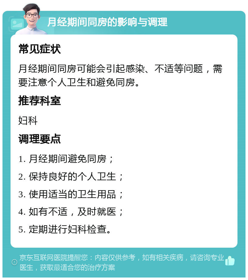 月经期间同房的影响与调理 常见症状 月经期间同房可能会引起感染、不适等问题，需要注意个人卫生和避免同房。 推荐科室 妇科 调理要点 1. 月经期间避免同房； 2. 保持良好的个人卫生； 3. 使用适当的卫生用品； 4. 如有不适，及时就医； 5. 定期进行妇科检查。